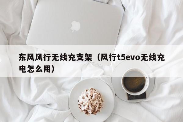 东风风行无线充支架(风行t5evo无线充电怎么用)
