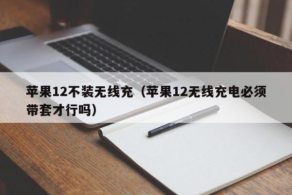 苹果12不装无线充(苹果12无线充电必须带套才行吗)