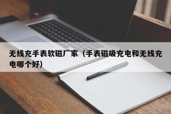 无线充手表软磁厂家(手表磁吸充电和无线充电哪个好)