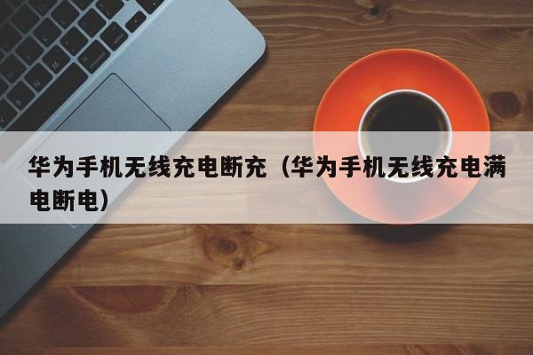 华为手机无线充电断充(华为手机无线充电满电断电)