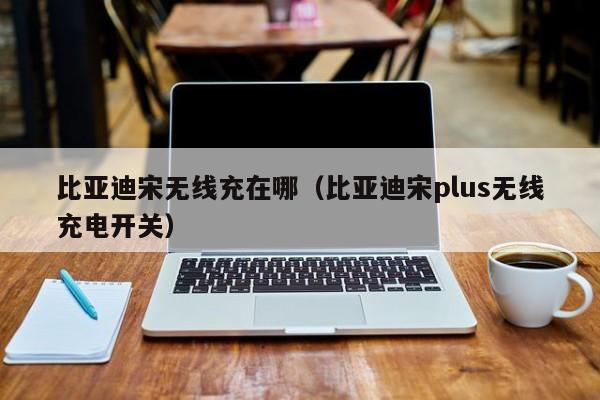 比亚迪宋无线充在哪(比亚迪宋plus无线充电开关)
