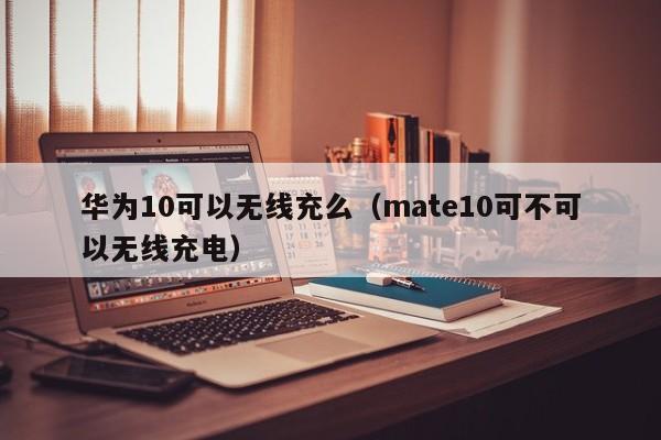 华为10可以无线充么(mate10可不可以无线充电)