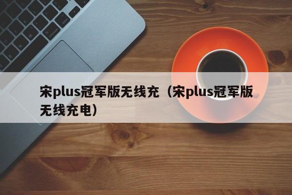 宋plus冠军版无线充(宋plus冠军版无线充电)