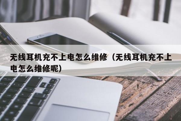 无线耳机充不上电怎么维修(无线耳机充不上电怎么维修呢)