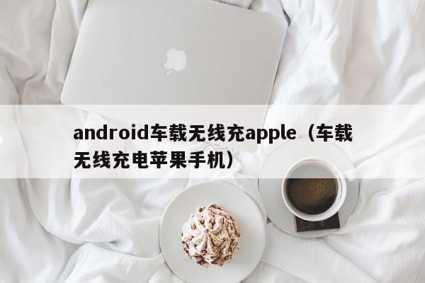 android车载无线充apple(车载无线充电苹果手机)