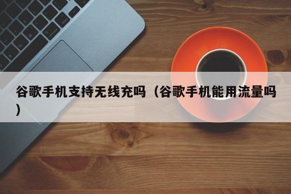 谷歌手机支持无线充吗(谷歌手机能用流量吗)