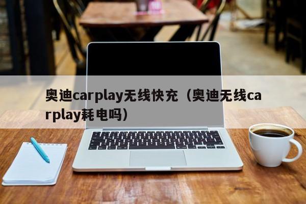 奥迪carplay无线快充(奥迪无线carplay耗电吗)