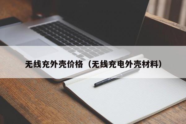 无线充外壳价格(无线充电外壳材料)
