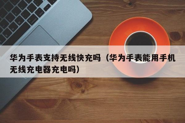 华为手表支持无线快充吗(华为手表能用手机无线充电器充电吗)