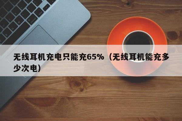 无线耳机充电只能充65%(无线耳机能充多少次电)