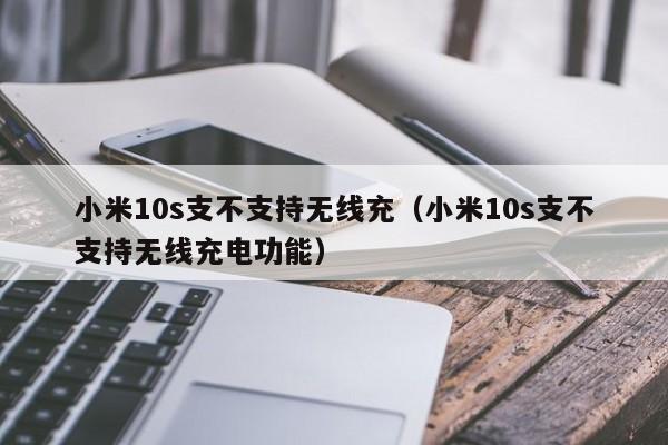 小米10s支不支持无线充(小米10s支不支持无线充电功能)