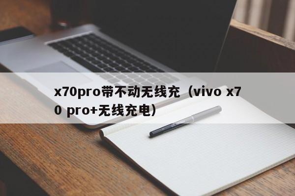 x70pro带不动无线充(vivo x70 pro+无线充电)