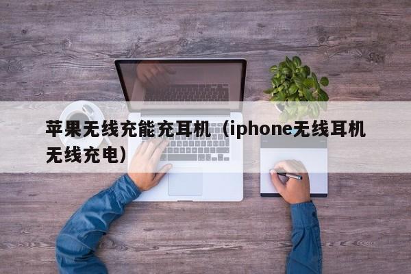 苹果无线充能充耳机(iphone无线耳机无线充电)