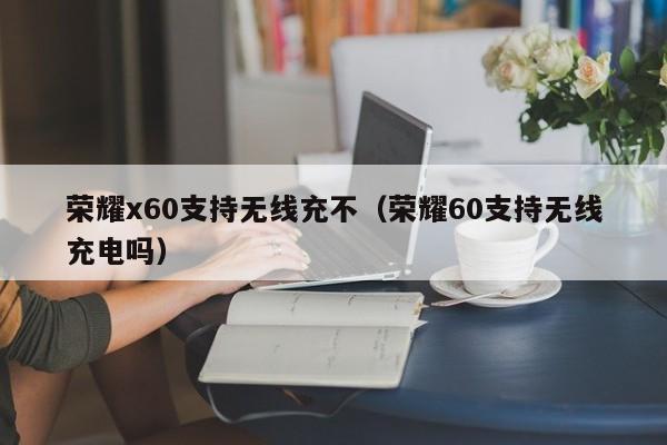 荣耀x60支持无线充不(荣耀60支持无线充电吗)