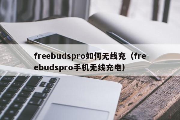freebudspro如何无线充(freebudspro手机无线充电)