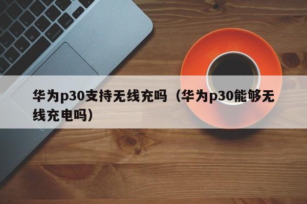 华为p30支持无线充吗(华为p30能够无线充电吗)